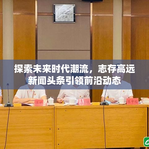 探索未來時(shí)代潮流，志存高遠(yuǎn)新聞?lì)^條引領(lǐng)前沿動(dòng)態(tài)