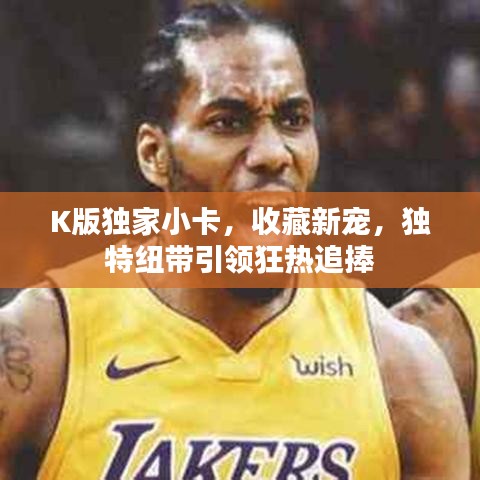 K版獨家小卡，收藏新寵，獨特紐帶引領狂熱追捧